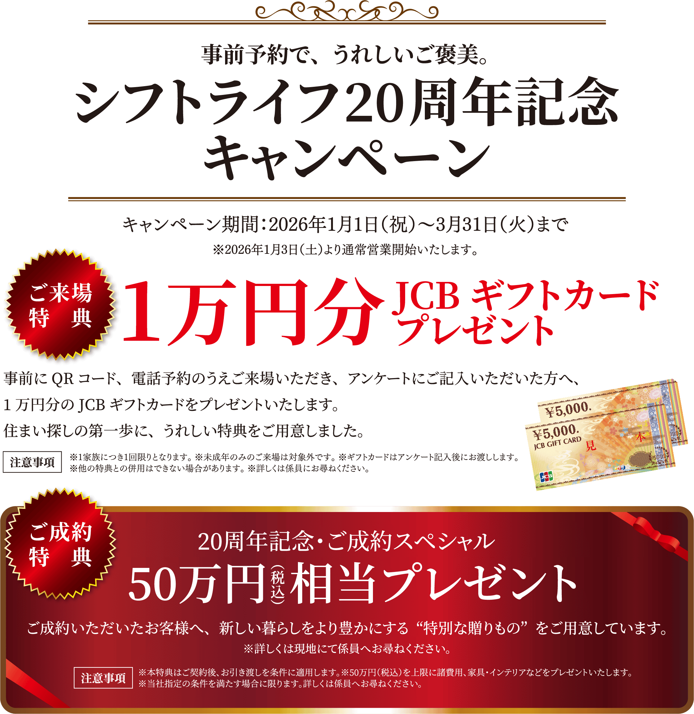 事前予約で、うれしいご褒美。シフトライフ20周年記念キャンペーン … キャンペーン期間：2026年1月1日（祝）〜3月31日（火）まで ※2026年1月3日（土）より通常営業開始いたします。ご来場特典 1万円分JCBギフトカードプレゼント。事前にQRコード、電話予約のうえご来場いただき、アンケートにご記入いただいた方へ、1万円分のJCBギフトカードをプレゼントいたします。住まい探しの第一歩に、うれしい特典をご用意しました。 ※1家族につき1回限りとなります。 ※未成年のみのご来場は対象外です。 ※ギフトカードはアンケート記入後にお渡しします。※他の特典との併用はできない場合があります。 ※詳しくは係員にお尋ねください。 / ご成約特典…20周年記念・ご成約スペシャル 50万円相当プレゼント ご成約いただいたお客様へ、新しい暮らしをより豊かにする“特別な贈りもの”をご用意しています。※詳しくは現地にて係員へと尋ねください。 注意事項 ※本特典はご契約後、お引き渡しを条件に適用します。※50万円（税込）を上限に諸費用、家具インテリアなどプレゼントいたします。※当社指定の条件を満たす場合に限ります。詳しくは係員にお尋ねください。