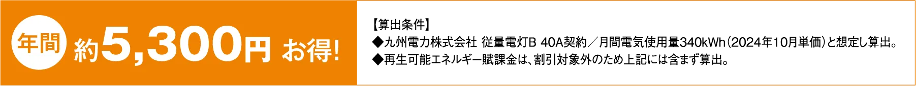 年間約5,300円お得! 【算出方式】◆九州電力株式会社 従量電灯B 40A契約/月間電気使用量340kWh(2024年10月単価)と想定し算出。 ◆再生可能エネルギー賦課金は、割引対象外のため上記には含まず算出。