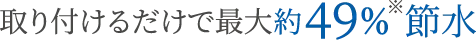 取り付けるだけで最大約49%※節水