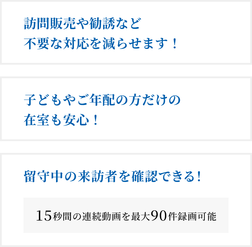 訪問販売や勧誘など不要な対応を減らせます!子どもやご年配の方だけの在室も安心!留守中の来訪者を確認できる!(15秒間の連続動画を最大90件録画可能)